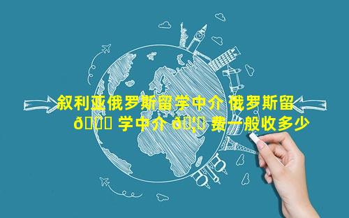 叙利亚俄罗斯留学中介 俄罗斯留 🍀 学中介 🦆 费一般收多少